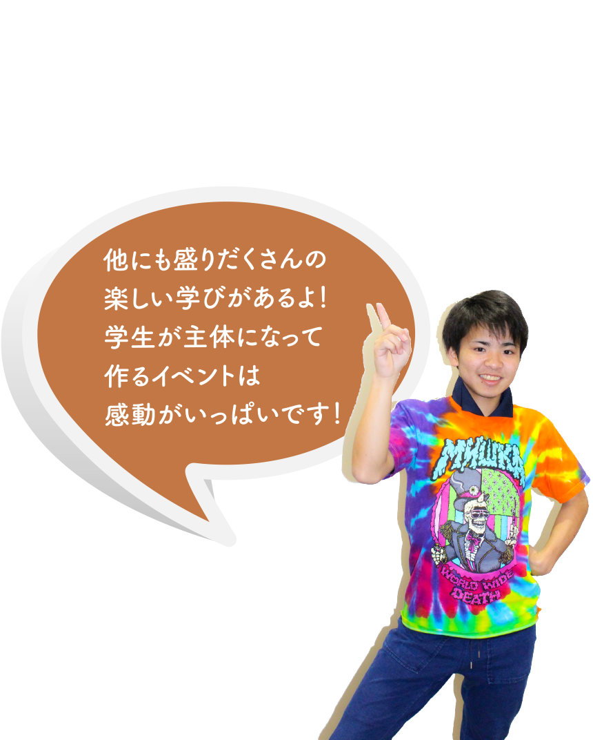 他にも盛りだくさんの楽しい学びがあるよ！学生が主体になって作るイベントは感動がいっぱいです！