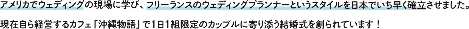 アメリカでウェディングの現場に学び、フリーランスのウェディングプランナーのというスタイルを日本でいち早く確立させました。現在自ら経営するカフェ「沖縄物語」で1日1組限定のカップルに寄り添う結婚式を造られています！