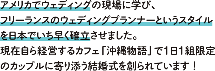 アメリカでウェディングの現場に学び、フリーランスのウェディングプランナーのというスタイルを日本でいち早く確立させました。現在自ら経営するカフェ「沖縄物語」で1日1組限定のカップルに寄り添う結婚式を造られています！